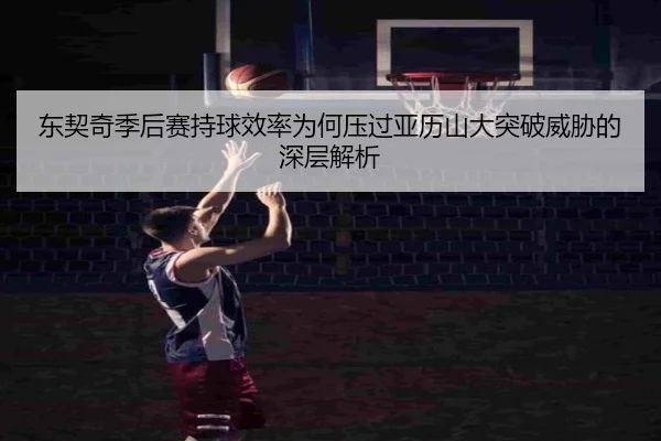 东契奇季后赛持球效率为何压过亚历山大突破威胁的深层解析